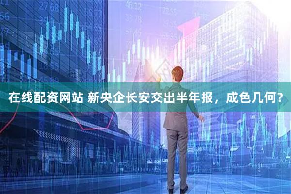 在线配资网站 新央企长安交出半年报，成色几何？