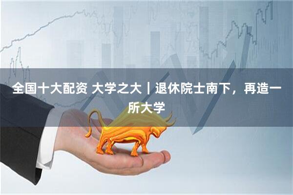 全国十大配资 大学之大｜退休院士南下，再造一所大学