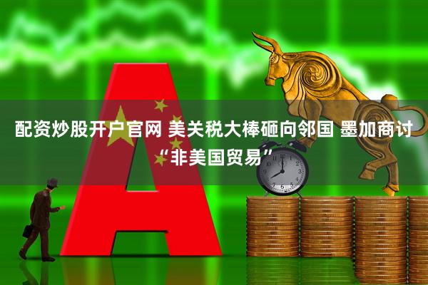 配资炒股开户官网 美关税大棒砸向邻国 墨加商讨“非美国贸易”
