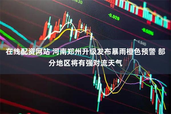 在线配资网站 河南郑州升级发布暴雨橙色预警 部分地区将有强对流天气