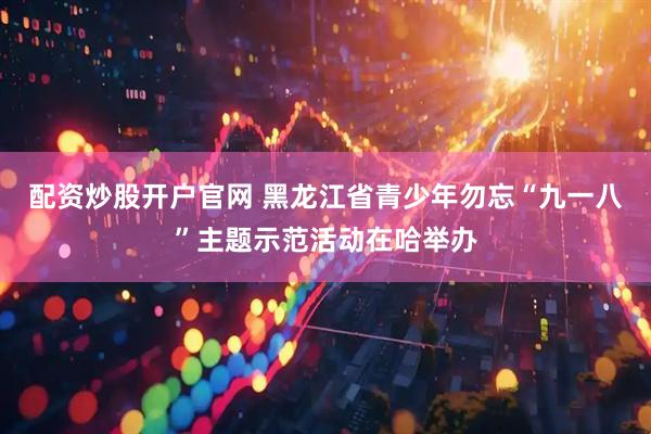 配资炒股开户官网 黑龙江省青少年勿忘“九一八”主题示范活动在哈举办