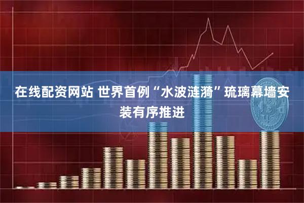 在线配资网站 世界首例“水波涟漪”琉璃幕墙安装有序推进