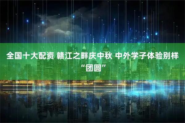 全国十大配资 赣江之畔庆中秋 中外学子体验别样“团圆”