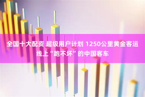 全国十大配资 超级用户计划 1250公里黄金客运线上“跑不坏”的中国客车