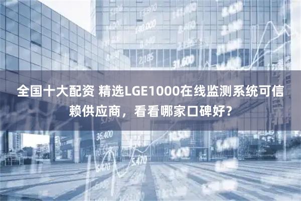 全国十大配资 精选LGE1000在线监测系统可信赖供应商,看看哪家口碑好?