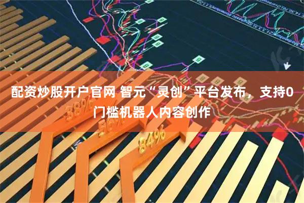 配资炒股开户官网 智元“灵创”平台发布，支持0门槛机器人内容创作