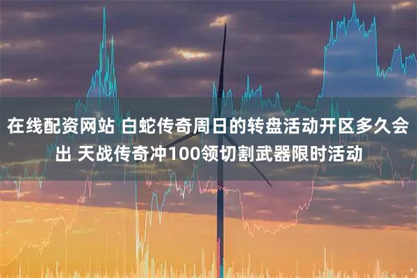 在线配资网站 白蛇传奇周日的转盘活动开区多久会出 天战传奇冲100领切割武器限时活动