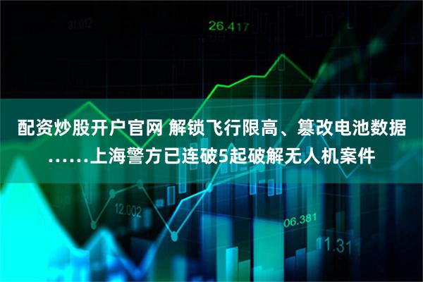 配资炒股开户官网 解锁飞行限高、篡改电池数据……上海警方已连破5起破解无人机案件