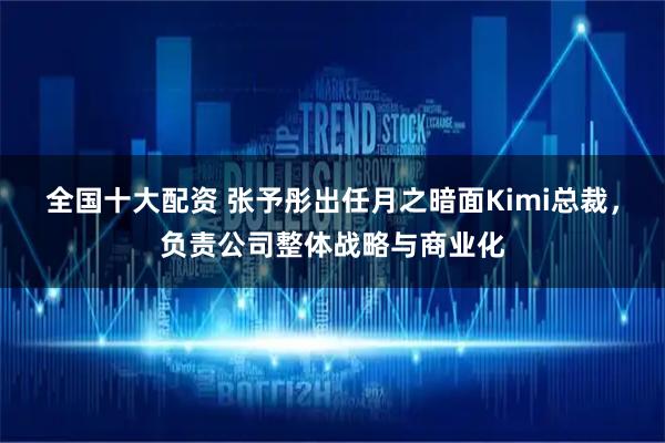 全国十大配资 张予彤出任月之暗面Kimi总裁，负责公司整体战略与商业化