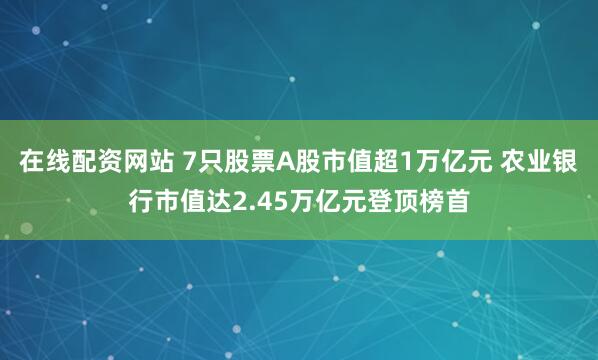 在线配资网站 7只股票A股市值超1万亿元 农业银行市值达2.45万亿元登顶榜首