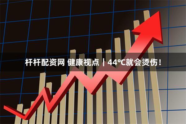 杆杆配资网 健康视点｜44℃就会烫伤！