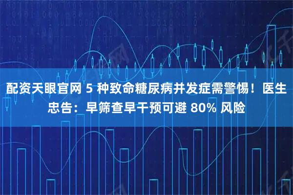 配资天眼官网 5 种致命糖尿病并发症需警惕!医生忠告:早筛查早干预可避 80% 风险
