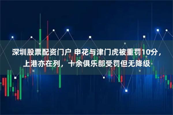 深圳股票配资门户 申花与津门虎被重罚10分，上港亦在列，十余俱乐部受罚但无降级