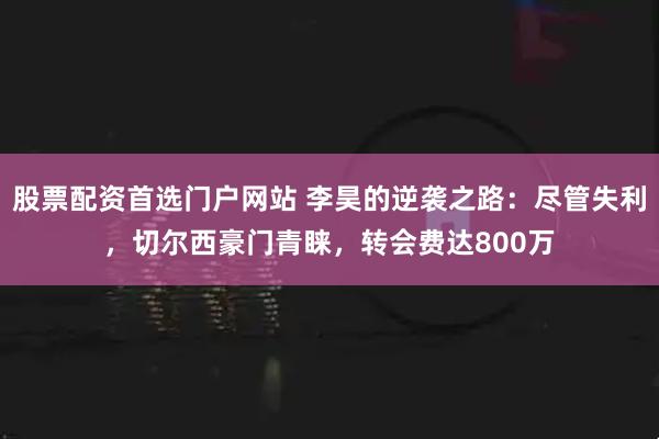 股票配资首选门户网站 李昊的逆袭之路:尽管失利,切尔西豪门青睐,转会费达800万