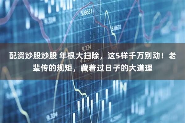 配资炒股炒股 年根大扫除,这5样千万别动!老辈传的规矩,藏着过日子的大道理