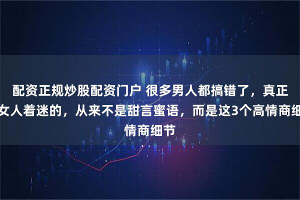 配资正规炒股配资门户 很多男人都搞错了，真正让女人着迷的，从来不是甜言蜜语，而是这3个高情商细节