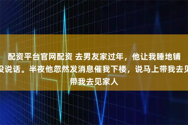 配资平台官网配资 去男友家过年，他让我睡地铺，我没说话。半夜他忽然发消息催我下楼，说马上带我去见家人