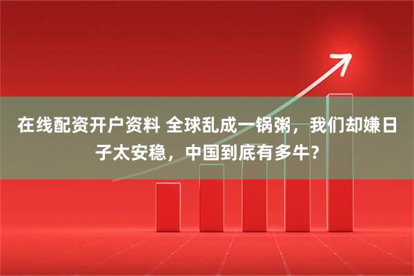 在线配资开户资料 全球乱成一锅粥，我们却嫌日子太安稳，中国到底有多牛？