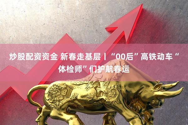 炒股配资资金 新春走基层丨“00后”高铁动车“体检师”们护航春运