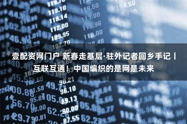 壹配资网门户 新春走基层·驻外记者回乡手记丨互联互通!中国编织的是网是未来