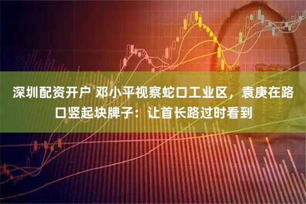 深圳配资开户 邓小平视察蛇口工业区,袁庚在路口竖起块牌子:让首长路过时看到