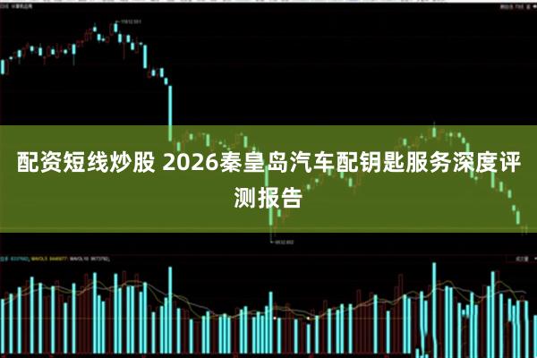 配资短线炒股 2026秦皇岛汽车配钥匙服务深度评测报告