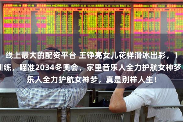 线上最大的配资平台 王铮亮女儿花样滑冰出彩，10岁球球已赴俄训练，瞄准2034冬奥会，家里音乐人全力护航女神梦，真是别样人生！