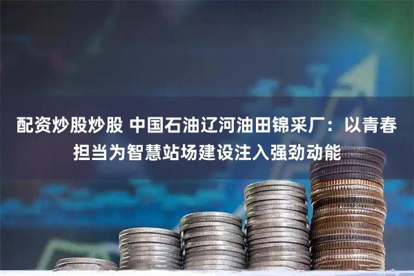 配资炒股炒股 中国石油辽河油田锦采厂：以青春担当为智慧站场建设注入强劲动能