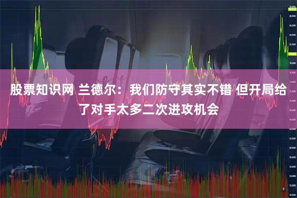 股票知识网 兰德尔：我们防守其实不错 但开局给了对手太多二次进攻机会