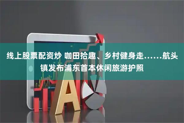 线上股票配资炒 咖田拾趣、乡村健身走……航头镇发布浦东首本休闲旅游护照
