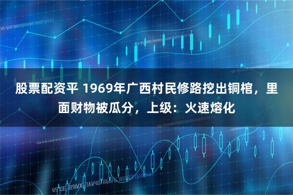 股票配资平 1969年广西村民修路挖出铜棺,里面财物被瓜分,上级:火速熔化