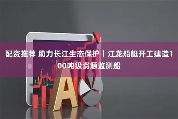 配资推荐 助力长江生态保护丨江龙船艇开工建造100吨级资源监测船