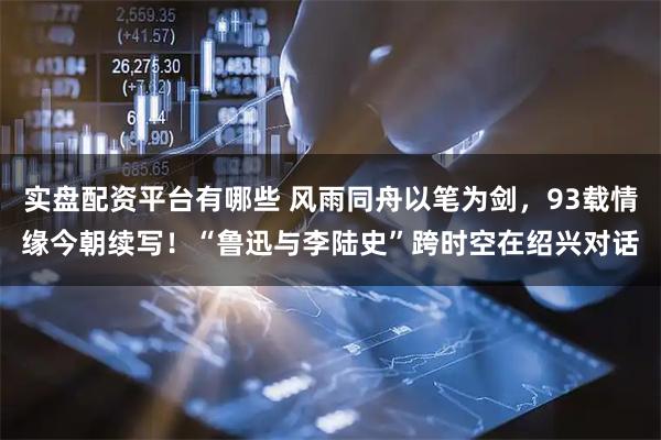 实盘配资平台有哪些 风雨同舟以笔为剑，93载情缘今朝续写！“鲁迅与李陆史”跨时空在绍兴对话