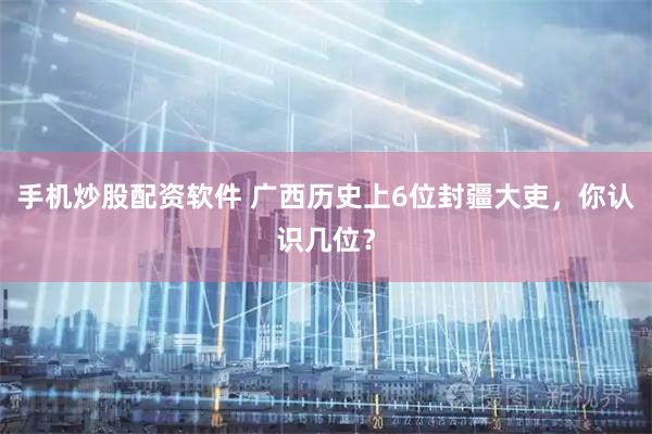 手机炒股配资软件 广西历史上6位封疆大吏，你认识几位？